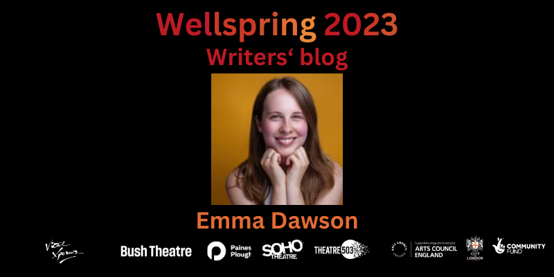Profile photo of a white woman with multi-coloured eyes and dark blonde straight / slightly wavy hair a few inches beyond her shoulders smiles and leans towards the camera. Text in shades of dark red and orange reads: Wellspring 2023 - Writers' Blog. Emma Dawson Bottom: company logos of Vital Xposure, Bush Theatre, Paines Plough, Soho Theatre, Theatre503, Arts Council England, City Bridge Trust and National Lottery Community Fund.