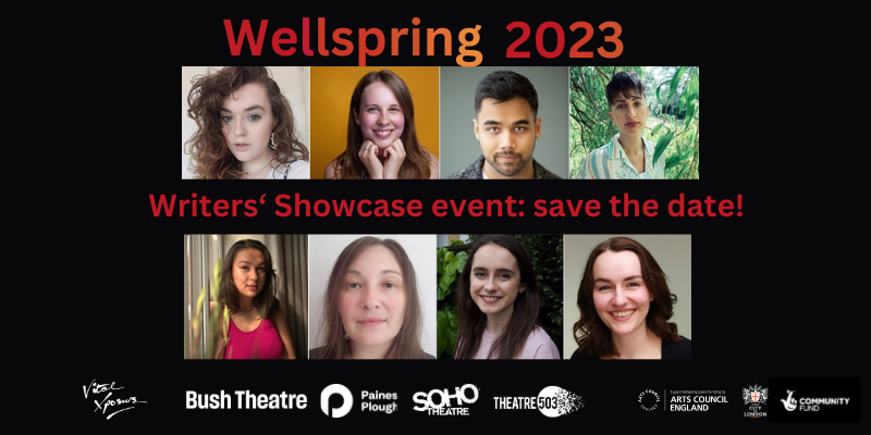 A composite photo of eight headshots of people with various characteristics: short and long hair, of blonde and brown colour. They all look to the camera and smile. Text in shades of dark red and orange reads at the top and in the middle reads: Wellspring 2023 - Writers' Showcase event: save the date. Bottom: logos of Vital Xposure, Bush Theatre, Paines Plough, Soho Theatre, Theatre503, Arts Council England, City Bridge Trust, NL Community Fund